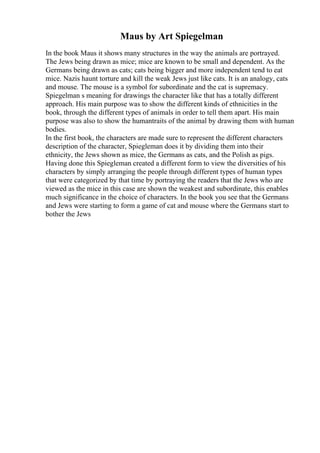 Maus by Art Spiegelman
In the book Maus it shows many structures in the way the animals are portrayed.
The Jews being drawn as mice; mice are known to be small and dependent. As the
Germans being drawn as cats; cats being bigger and more independent tend to eat
mice. Nazis haunt torture and kill the weak Jews just like cats. It is an analogy, cats
and mouse. The mouse is a symbol for subordinate and the cat is supremacy.
Spiegelman s meaning for drawings the character like that has a totally different
approach. His main purpose was to show the different kinds of ethnicities in the
book, through the different types of animals in order to tell them apart. His main
purpose was also to show the humantraits of the animal by drawing them with human
bodies.
In the first book, the characters are made sure to represent the different characters
description of the character, Spiegleman does it by dividing them into their
ethnicity, the Jews shown as mice, the Germans as cats, and the Polish as pigs.
Having done this Spiegleman created a different form to view the diversities of his
characters by simply arranging the people through different types of human types
that were categorized by that time by portraying the readers that the Jews who are
viewed as the mice in this case are shown the weakest and subordinate, this enables
much significance in the choice of characters. In the book you see that the Germans
and Jews were starting to form a game of cat and mouse where the Germans start to
bother the Jews
 