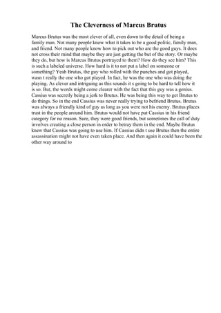 The Cleverness of Marcus Brutus
Marcus Brutus was the most clever of all, even down to the detail of being a
family man. Not many people know what it takes to be a good politic, family man,
and friend. Not many people know how to pick out who are the good guys. It does
not cross their mind that maybe they are just getting the but of the story. Or maybe
they do, but how is Marcus Brutus portrayed to them? How do they see him? This
is such a labeled universe. How hard is it to not put a label on someone or
something? Yeah Brutus, the guy who rolled with the punches and got played,
wasn t really the one who got played. In fact, he was the one who was doing the
playing. As clever and intriguing as this sounds it s going to be hard to tell how it
is so. But, the words might come clearer with the fact that this guy was a genius.
Cassius was secretly being a jerk to Brutus. He was being this way to get Brutus to
do things. So in the end Cassius was never really trying to befriend Brutus. Brutus
was always a friendly kind of guy as long as you were not his enemy. Brutus places
trust in the people around him. Brutus would not have put Cassius in his friend
category for no reason. Sure, they were good friends, but sometimes the call of duty
involves creating a close person in order to betray them in the end. Maybe Brutus
knew that Cassius was going to use him. If Cassius didn t use Brutus then the entire
assassination might not have even taken place. And then again it could have been the
other way around to
 