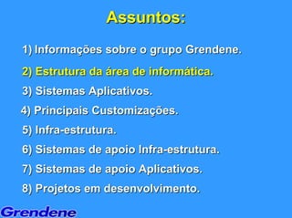 Assuntos:
1) Informações sobre o grupo Grendene.
2) Estrutura da área de informática.
3) Sistemas Aplicativos.
4) Principais Customizações.
5) Infra-estrutura.
6) Sistemas de apoio Infra-estrutura.
7) Sistemas de apoio Aplicativos.
8) Projetos em desenvolvimento.
 