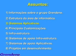 Assuntos:
1) Informações sobre o grupo Grendene.
2) Estrutura da área de informática.
3) Sistemas Aplicativos.
4) Principais Customizações.
5) Infra-estrutura.
6) Sistemas de apoio Infra-estrutura.
7) Sistemas de apoio Aplicativos.
8) Projetos em desenvolvimento.
 