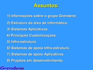 Assuntos:
1) Informações sobre o grupo Grendene.
2) Estrutura da área de informática.
3) Sistemas Aplicativos.
4) Principais Customizações.
5) Infra-estrutura.
6) Sistemas de apoio Infra-estrutura.
7) Sistemas de apoio Aplicativos.
8) Projetos em desenvolvimento.
 
