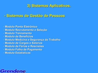 3) Sistemas Aplicativos.

- Sistemas de Gestão de Pessoas

- Modulo Ponto Eletrônico
- Modulo Recrutamento e Seleção
- Modulo Treinamento
- Modulo de Benefícios
- Modulo Medicina e Segurança do Trabalho
- Modulo de Cargos e Salários
- Modulo de Férias e Rescisões
- Modulo Folha de Pagamento
- Modulo Estatísticas
 