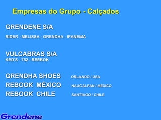 Empresas do Grupo - Calçados

GRENDENE S/A
RIDER - MELISSA - GRENDHA - IPANEMA



VULCABRAS S/A
KED’S - 752 - REEBOK



GRENDHA SHOES               ORLANDO / USA

REBOOK MÉXICO               NAUCALPAN / MÉXICO

REBOOK CHILE                SANTIAGO / CHILE
 