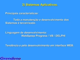 3) Sistemas Aplicativos.

Principais características:

      Toda a manutenção e desenvolvimento dos
Sistemas é terceirizado.


Linguagem de desenvolvimento:
           WebSpeep Progress / VB / DELPHI


Tendência e pelo desenvolvimento em interface WEB.
 
