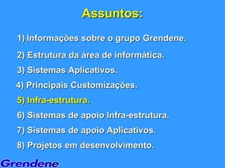 Assuntos:
1) Informações sobre o grupo Grendene.
2) Estrutura da área de informática.
3) Sistemas Aplicativos.
4) Principais Customizações.
5) Infra-estrutura.
6) Sistemas de apoio Infra-estrutura.
7) Sistemas de apoio Aplicativos.
8) Projetos em desenvolvimento.
 