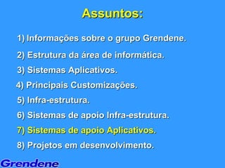 Assuntos:
1) Informações sobre o grupo Grendene.
2) Estrutura da área de informática.
3) Sistemas Aplicativos.
4) Principais Customizações.
5) Infra-estrutura.
6) Sistemas de apoio Infra-estrutura.
7) Sistemas de apoio Aplicativos.
8) Projetos em desenvolvimento.
 
