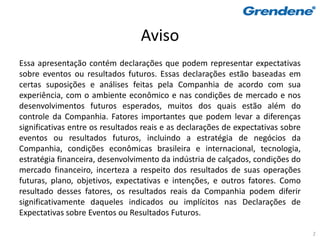 Aviso
Essa apresentação contém declarações que podem representar expectativas
sobre eventos ou resultados futuros. Essas declarações estão baseadas em
certas suposições e análises feitas pela Companhia de acordo com sua
experiência, com o ambiente econômico e nas condições de mercado e nos
desenvolvimentos futuros esperados, muitos dos quais estão além do
controle da Companhia. Fatores importantes que podem levar a diferenças
significativas entre os resultados reais e as declarações de expectativas sobre
eventos ou resultados futuros, incluindo a estratégia de negócios da
Companhia, condições econômicas brasileira e internacional, tecnologia,
estratégia financeira, desenvolvimento da indústria de calçados, condições do
mercado financeiro, incerteza a respeito dos resultados de suas operações
futuras, plano, objetivos, expectativas e intenções, e outros fatores. Como
resultado desses fatores, os resultados reais da Companhia podem diferir
significativamente daqueles indicados ou implícitos nas Declarações de
Expectativas sobre Eventos ou Resultados Futuros.

                                                                                  2
 
