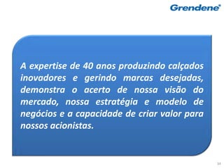 A expertise de 40 anos produzindo calçados
inovadores e gerindo marcas desejadas,
demonstra o acerto de nossa visão do
mercado, nossa estratégia e modelo de
negócios e a capacidade de criar valor para
nossos acionistas.


                                              34
 