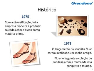 Histórico
            1975
Com a diversificação, foi a
empresa pioneira a produzir
calçados com o nylon como
matéria-prima.


                                          1978
                                 O lançamento da sandália Nuar
                              tornou realidade um sonho antigo.
                                  No ano seguinte a coleção de
                                 sandálias com a marca Melissa
                                            conquista o mundo.
                                                              6
 