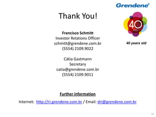 Thank You!
                        Francisco Schmitt
                    Investor Relations Officer
                   schmitt@grendene.com.br                40 years old
                        (5554) 2109.9022

                         Cátia Gastmann
                            Secretary
                    catia@grendene.com.br
                       (5554) 2109.9011



                      Further information
Internet: http://ri.grendene.com.br / Email: dri@grendene.com.br

                                                                         25
 