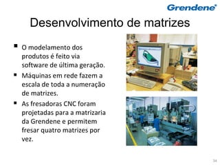 Desenvolvimento de matrizes
   O modelamento dos
    produtos é feito via
    software de última geração.
   Máquinas em rede fazem a
    escala de toda a numeração
    de matrizes.
   As fresadoras CNC foram
    projetadas para a matrizaria
    da Grendene e permitem
    fresar quatro matrizes por
    vez.

                                    34
 