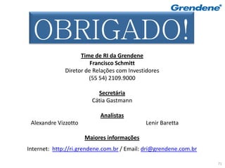 Muito Obrigado!
  OBRIGADO!
                    Time de RI da Grendene
                        Francisco Schmitt
              Diretor de Relações com Investidores
                       (55 54) 2109.9000

                          Secretária
                        Cátia Gastmann

                           Analistas
 Alexandre Vizzotto                         Lenir Baretta

                      Maiores informações
Internet: http://ri.grendene.com.br / Email: dri@grendene.com.br

                                                                   71
 