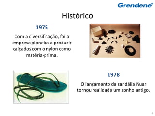 Histórico
           1975
 Com a diversificação, foi a
empresa pioneira a produzir
calçados com o nylon como
      matéria-prima.


                                            1978
                                 O lançamento da sandália Nuar
                               tornou realidade um sonho antigo.



                                                                   6
 