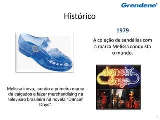 Histórico
                                                    1979
                                          A coleção de sandálias com
                                          a marca Melissa conquista
                                                  o mundo.




Melissa inova, sendo a primeira marca
de calçados a fazer merchandising na
televisão brasileira na novela "Dancin'
                 Days".

                                                                       7
 