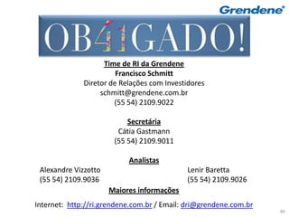 Muito Obrigado!
                    Time de RI da Grendene
                        Francisco Schmitt
              Diretor de Relações com Investidores
                   schmitt@grendene.com.br
                       (55 54) 2109.9022

                           Secretária
                        Cátia Gastmann
                       (55 54) 2109.9011

                           Analistas
 Alexandre Vizzotto                         Lenir Baretta
 (55 54) 2109.9036                          (55 54) 2109.9026
                      Maiores informações
Internet: http://ri.grendene.com.br / Email: dri@grendene.com.br
                                                                   80
 