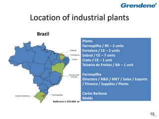 Location of industrial plants
  Brazil
               Plants
               Farroupilha / RS – 2 units
               Fortaleza / CE – 2 units
               Sobral / CE – 7 units
               Crato / CE – 1 unit
               Teixeira de Freitas / BA – 1 unit

               Farroupilha
               Directors / R&D / MKT / Sales / Exports
               / Finance / Supplies / Plants

               Carlos Barbosa
               Molds



                                                         1515
 