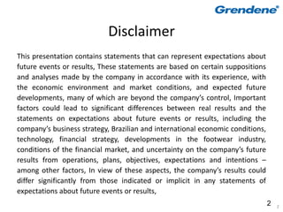 Disclaimer
This presentation contains statements that can represent expectations about
future events or results, These statements are based on certain suppositions
and analyses made by the company in accordance with its experience, with
the economic environment and market conditions, and expected future
developments, many of which are beyond the company’s control, Important
factors could lead to significant differences between real results and the
statements on expectations about future events or results, including the
company’s business strategy, Brazilian and international economic conditions,
technology, financial strategy, developments in the footwear industry,
conditions of the financial market, and uncertainty on the company’s future
results from operations, plans, objectives, expectations and intentions –
among other factors, In view of these aspects, the company’s results could
differ significantly from those indicated or implicit in any statements of
expectations about future events or results,
                                                                                2   2
 