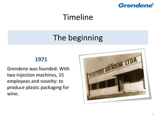 Timeline

                     The beginning

            1971
Grendene was founded. With
two injection machines, 15
employees and novelty: to
produce plastic packaging for
wine.


                                     5
 