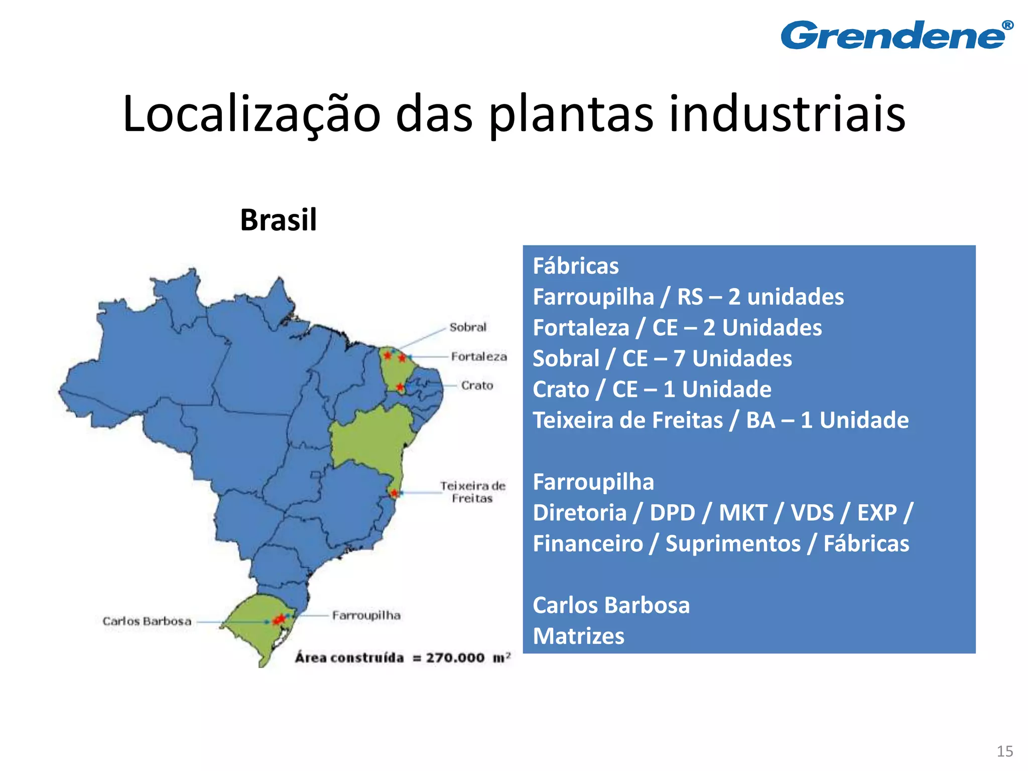 Localização das plantas industriais
     Brasil
                  Fábricas
                  Farroupilha / RS – 2 unidades
                  Fortaleza / CE – 2 Unidades
                  Sobral / CE – 7 Unidades
                  Crato / CE – 1 Unidade
                  Teixeira de Freitas / BA – 1 Unidade

                  Farroupilha
                  Diretoria / DPD / MKT / VDS / EXP /
                  Financeiro / Suprimentos / Fábricas

                  Carlos Barbosa
                  Matrizes



                                                         15
 