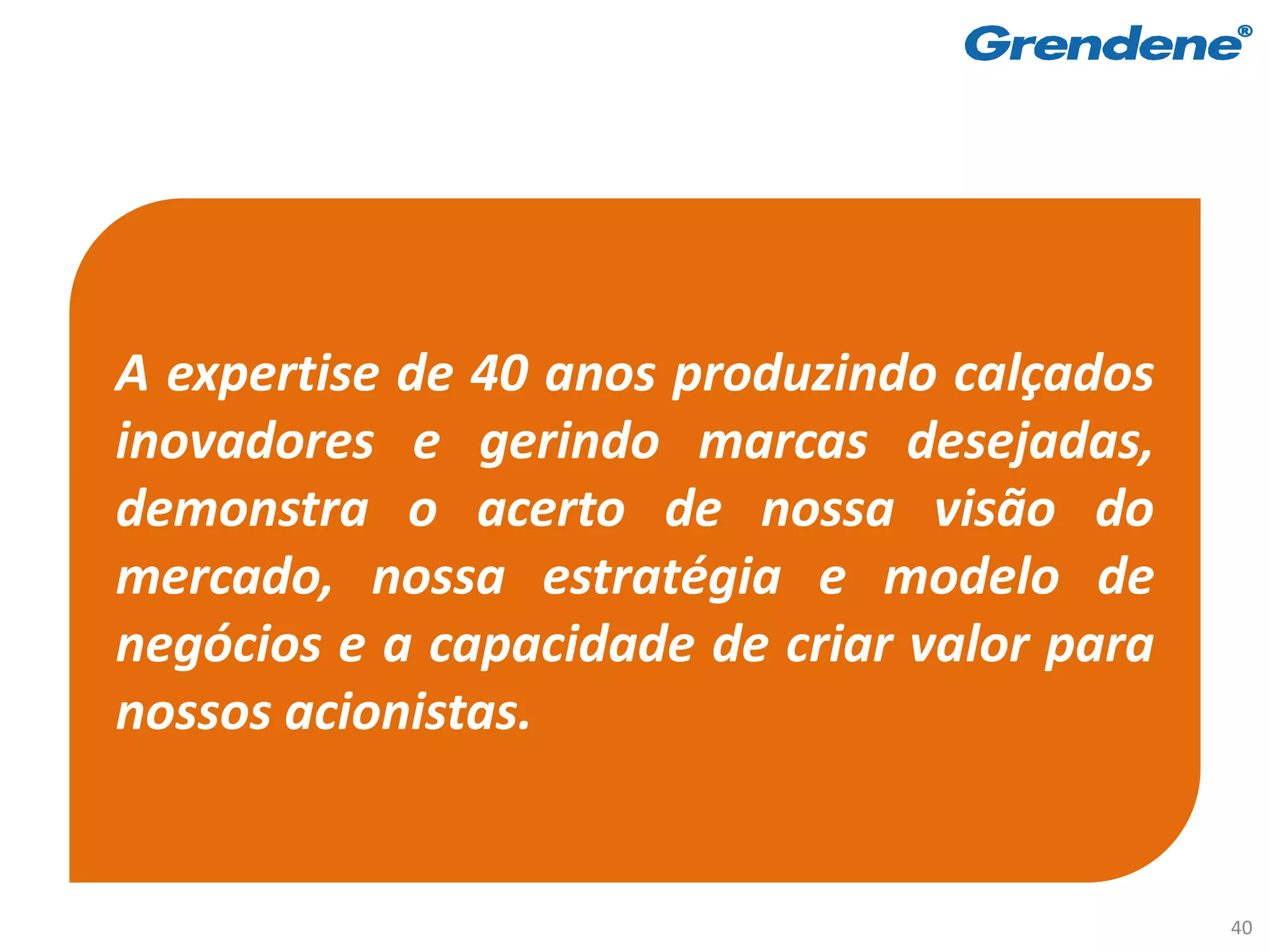 A expertise de 40 anos produzindo calçados
inovadores e gerindo marcas desejadas,
demonstra o acerto de nossa visão do
mercado, nossa estratégia e modelo de
negócios e a capacidade de criar valor para
nossos acionistas.


                                              40
 