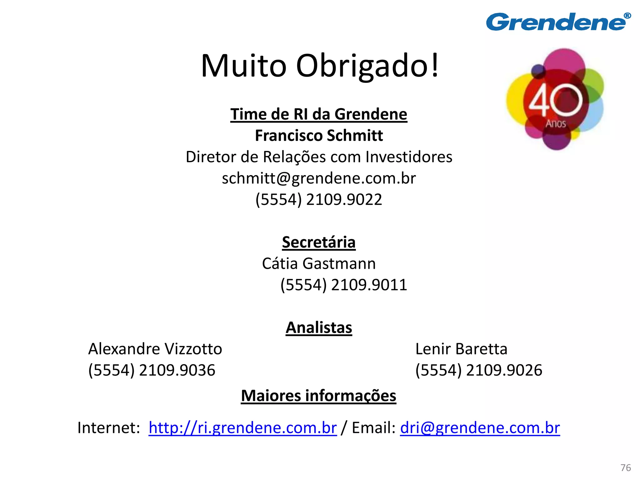 Muito Obrigado!
                    Time de RI da Grendene
                        Francisco Schmitt
              Diretor de Relações com Investidores
                   schmitt@grendene.com.br
                        (5554) 2109.9022

                          Secretária
                        Cátia Gastmann
                          (5554) 2109.9011

                           Analistas
 Alexandre Vizzotto                          Lenir Baretta
 (5554) 2109.9036                            (5554) 2109.9026
                      Maiores informações
Internet: http://ri.grendene.com.br / Email: dri@grendene.com.br

                                                                   76
 