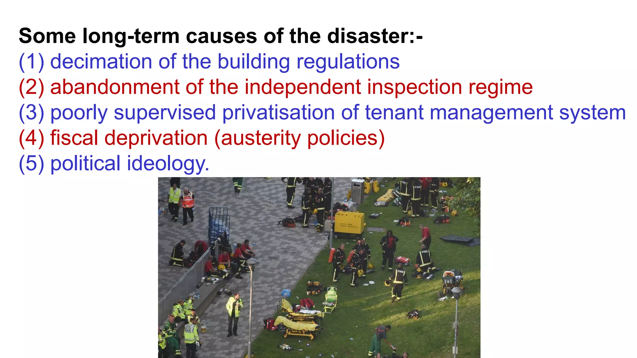 Some long-term causes of the disaster:-
(1) decimation of the building regulations
(2) abandonment of the independent inspection regime
(3) poorly supervised privatisation of tenant management system
(4) fiscal deprivation (austerity policies)
(5) political ideology.
 
