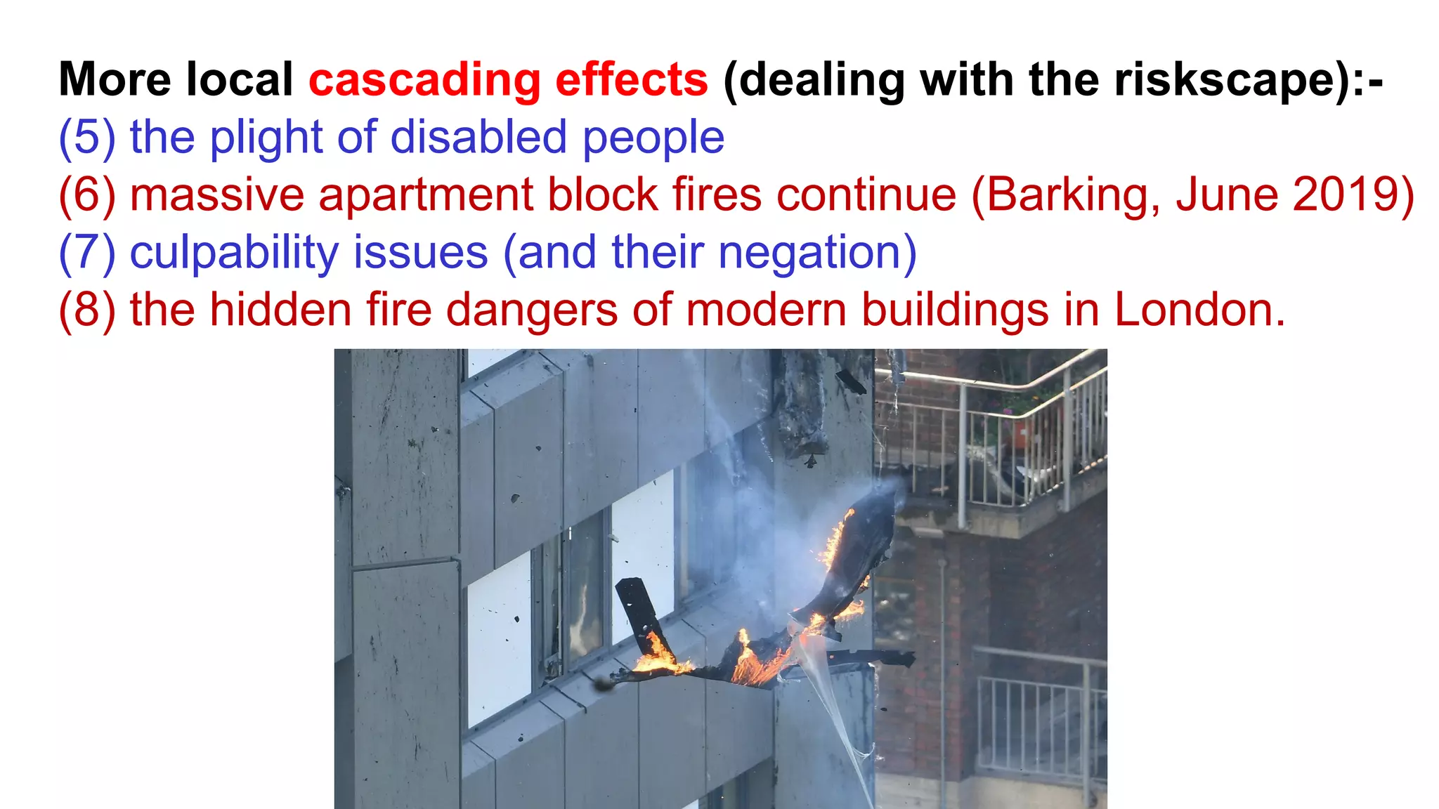 More local cascading effects (dealing with the riskscape):-
(5) the plight of disabled people
(6) massive apartment block fires continue (Barking, June 2019)
(7) culpability issues (and their negation)
(8) the hidden fire dangers of modern buildings in London.
 