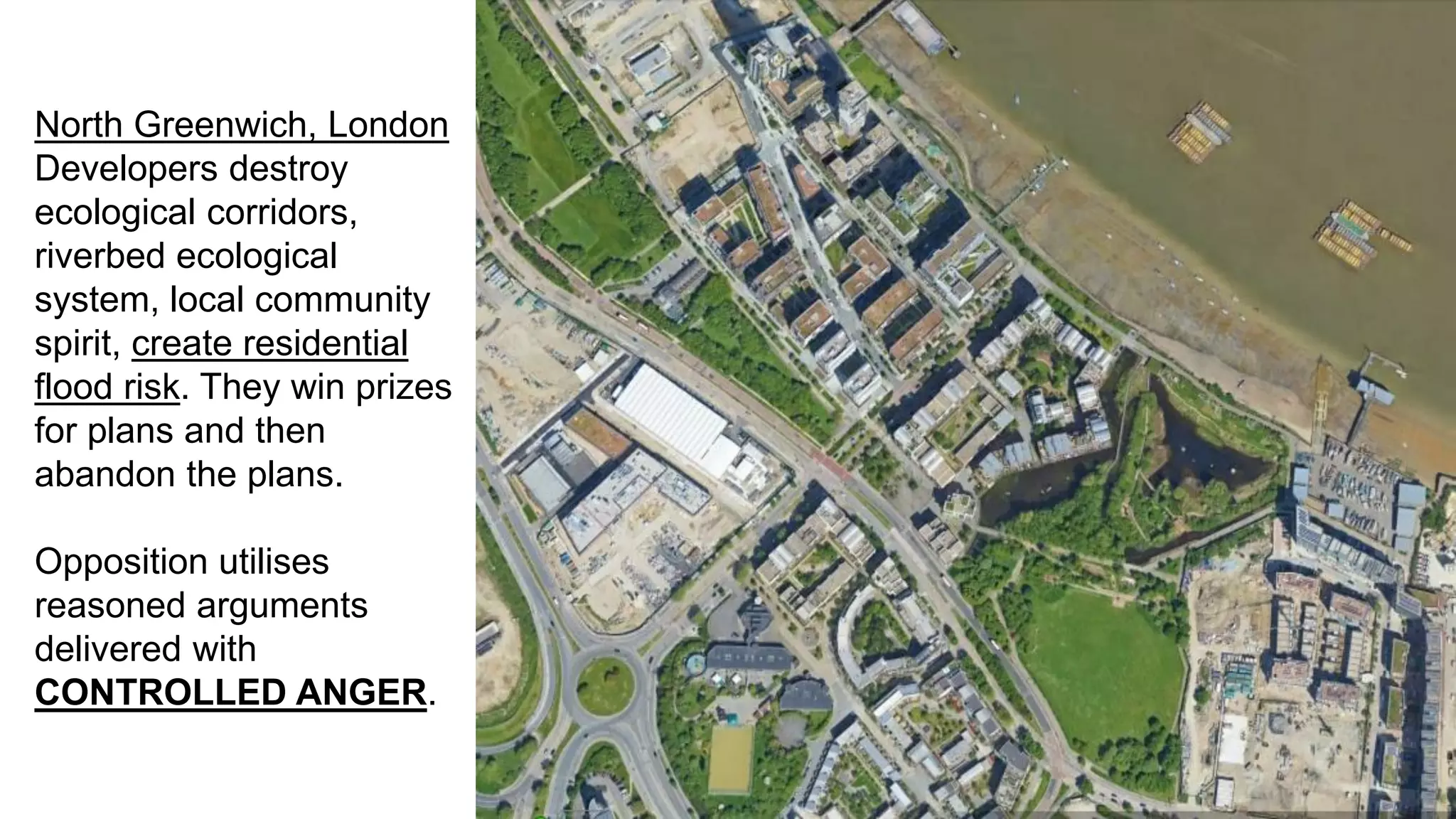 North Greenwich, London
Developers destroy
ecological corridors,
riverbed ecological
system, local community
spirit, create residential
flood risk. They win prizes
for plans and then
abandon the plans.
Opposition utilises
reasoned arguments
delivered with
CONTROLLED ANGER.
 