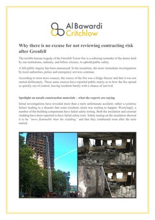 Why there is no excuse for not reviewing contracting risk
after Grenfell
The terrible human tragedy of the Grenfell Tower fire is a sobering reminder of the duties held
by our institutions, industry, and fellow citizens, to uphold public safety.
A full public inquiry has been announced. In the meantime, the more immediate investigations
by local authorities, police and emergency services continue.
According to most news sources, the source of the fire was a fridge freezer and that it was not
started deliberately. Those same sources have reported public outcry as to how the fire spread
so quickly out of control, leaving residents barely with a chance of survival.
Spotlight on unsafe construction materials – what the experts are saying
Initial investigations have revealed more than a mere unfortunate accident; rather a systemic
failure leading to a disaster that some residents claim was waiting to happen. Worryingly, a
number of the building components have failed safety testing. Both the insulation and external
cladding have been reported to have failed safety tests. Safety testing on the insulation showed
it to be “more flammable than the cladding” and that they combusted soon after the tests
started.
 