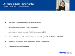Os factos mais importantes   GRENKE RENTING – Breve sumário ... tem quase 30 anos de experiência no negócio do renting. ... É líder de mercado no sector  “small it ticket leasing”. … está listada na bolsa de valores de Frankfurt desde o ano de 2000.  … tem o certificado de qualidade de acordo com as normas de qualidade DIN EN ISO  9001:2000. … mais de 12.000 parceiros ( entre revendedores, agentes e integradores) … cresce a dois dígitos todos os anos 