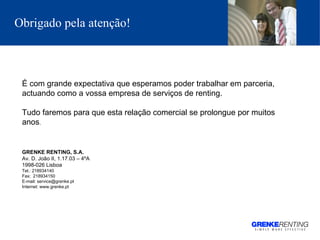 Obrigado pela atenção !   É com grande expectativa que esperamos poder trabalhar em parceria, actuando como a vossa empresa de serviços de renting.  Tudo faremos para que esta relação comercial se prolongue por muitos anos . GRENKE RENTING, S.A. Av. D. João II, 1.17.03 – 4ºA 1998-026 Lisboa Tel.: 218934140   Fax:  218934150 E-mail: service@grenke.pt Internet: www.grenke.pt 