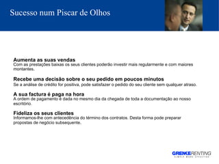 Sucesso num Piscar de Olhos   Aumenta as suas vendas Com as prestações baixas os seus clientes poderão investir mais regularmente e com maiores montantes . Recebe uma decisão sobre o seu pedido em poucos minutos Se a análise de crédito for positiva, pode satisfazer o pedido do seu cliente sem qualquer atraso.   A sua factura é paga na hora A ordem de pagamento é dada no mesmo dia da chegada de toda a documentação ao nosso escritório.   Fideliza os seus clientes Informamos-lhe com antecedência do término dos contratos. Desta forma pode preparar propostas de negócio subsequente .   