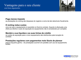 Vantagens para o seu cliente   com bons argumentos Paga menos imposto  as prestações do renting são despesas do negócio e como tal são dedutíveis fiscalmente.  O renting reduz custos uma vez que o equipamento é revendido no final do contrato. Quando é efectuada uma oferta ao cliente o custo de aquisição do equipamento não é considerado por completo   Mantém a sua liquidez e as suas linhas de crédito os custos de aquisição para o novo equipamento são distribuídos pela duração do contrato Prestações regulares com pagamentos mais fáceis de planear pague enquanto ganha – As prestações ocorrem em paralelo com uso do equipamento locado 