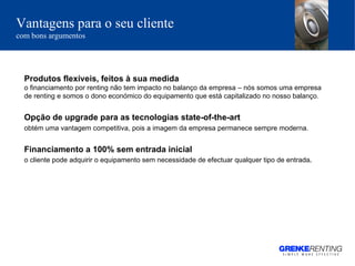 Produtos flexíveis, feitos à sua medida  o financiamento por renting não tem impacto no balanço da empresa – nós somos uma empresa de renting e somos o dono económico do equipamento que está capitalizado no nosso balanço.  Opção de upgrade para as tecnologias state-of-the-art obtém uma vantagem competitiva, pois a imagem da empresa permanece sempre moderna. Financiamento a 100% sem entrada inicial o cliente pode adquirir o equipamento sem necessidade de efectuar qualquer tipo de entrada . Vantagens para o seu cliente   com bons argumentos 