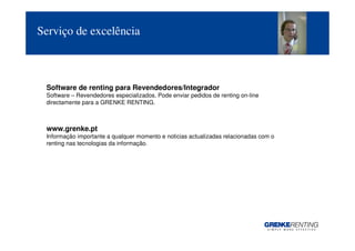 Serviço de excelência



 Software de renting para Revendedores/Integrador
 Software – Revendedores especializados. Pode enviar pedidos de renting on-line
 directamente para a GRENKE RENTING.



 www.grenke.pt
 Informação importante a qualquer momento e noticias actualizadas relacionadas com o
 renting nas tecnologias da informação.




                                                                                       10
 