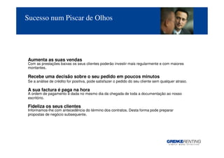 Sucesso num Piscar de Olhos




Aumenta as suas vendas
Com as prestações baixas os seus clientes poderão investir mais regularmente e com maiores
montantes.

Recebe uma decisão sobre o seu pedido em poucos minutos
Se a análise de crédito for positiva, pode satisfazer o pedido do seu cliente sem qualquer atraso.

A sua factura é paga na hora
A ordem de pagamento é dada no mesmo dia da chegada de toda a documentação ao nosso
escritório.

Fideliza os seus clientes
Informamos-lhe com antecedência do término dos contratos. Desta forma pode preparar
propostas de negócio subsequente.




                                                                                                     7
 