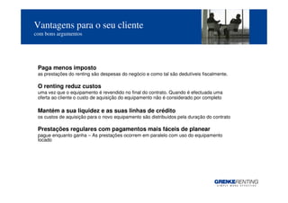 Vantagens para o seu cliente
com bons argumentos




 Paga menos imposto
 as prestações do renting são despesas do negócio e como tal são dedutíveis fiscalmente.

 O renting reduz custos
 uma vez que o equipamento é revendido no final do contrato. Quando é efectuada uma
 oferta ao cliente o custo de aquisição do equipamento não é considerado por completo

 Mantém a sua liquidez e as suas linhas de crédito
 os custos de aquisição para o novo equipamento são distribuídos pela duração do contrato

 Prestações regulares com pagamentos mais fáceis de planear
 pague enquanto ganha – As prestações ocorrem em paralelo com uso do equipamento
 locado




                                                                                            8
 