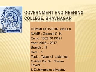 GOVERNMENT ENGINEERING
COLLEGE, BHAVNAGAR
COMMUNICATION SKILLS
NAME : Greenal C. K.
En.no: 160210116021
Year: 2016 – 2017
Branch : IT
Sem : 1
Topic : Types of Listening
Guided By Dr. Chetan
Trivedi
& Dr.himanshu srivastav
 