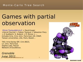 Monte-Carlo Tree Search



Games with partial
observation
 Olivier.Teytaud@inria.fr + David Auger
+Hervé Fournier + Fabien Teytaud + Sébastien Flory
+ JY Audibert+ S. Bubeck + R. Munos + ...
Includes Inria, Cnrs, Univ. Paris-Sud, LRI, CMAP,
Taiwan universities, Lille, Paris, Boostr...

TAO, Inria-Saclay IDF, Cnrs 8623,
Lri, Univ. Paris-Sud,
Digiteo Labs, Pascal
Network of Excellence.


Grenoble
June 2011
  Games with simultaneous actions        1           Grenoble, June 19th, 2011.
 