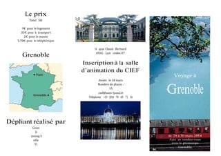 Le prix
Total 50€
9€ pour le logement
33€ pour le transport
2€ pour le musée
5,70€ pour le téléphérique
Grenoble
16 quai Claude Bernard
69365 Lyon cedex 07
Inscription à la salle
d’animation du CIEF
Avant le 18 mars
Nombre de places :
15
cief@univ-‐‐lyon2.fr
Téléphone: +33 (0)4 78 69 71 36
Voyage à
Grenoble
Dépliant réalisé par
Goun
Ji-
‐‐young S
ofia
Yi
du 29 à 30 mars 2014
Ayez un rendez-vous
avec le printemps
Grenoble
 