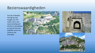 Bezienswaardigheden
Fort de la Bastille:
Het ligt op een
hoogte van 475
meter, het is een
mooi uitzichtpunt!
Het fort is bereikbaar
te voet of met een
kabellift vanuit het
centrum van
Grenoble.
 