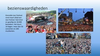bezienswaardigheden
Grenoble Jazz Festival:
rond maart altijd een
Jazz Festival. heel druk
en gezellig tot 18.000
bezoekers. Het duurt
14 dagen. meer dan 50
concerten en 200
muzikanten.
 