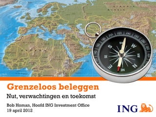 Grenzeloos beleggen
Nut, verwachtingen en toekomst
Bob Homan, Hoofd ING Investment Office
19 april 2012
 