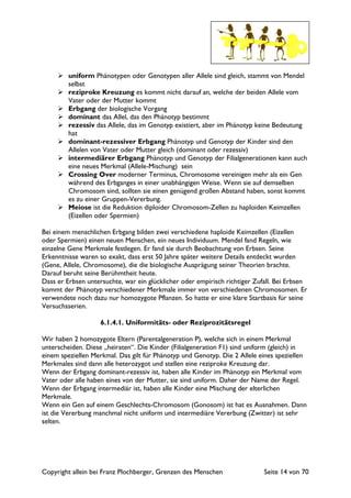 Copyright allein bei Franz Plochberger, Grenzen des Menschen Seite 14 von 70
uniform Phänotypen oder Genotypen aller Allele sind gleich, stammt von Mendel
selbst
reziproke Kreuzung es kommt nicht darauf an, welche der beiden Allele vom
Vater oder der Mutter kommt
Erbgang der biologische Vorgang
dominant das Allel, das den Phänotyp bestimmt
rezessiv das Allele, das im Genotyp existiert, aber im Phänotyp keine Bedeutung
hat
dominant-rezessiver Erbgang Phänotyp und Genotyp der Kinder sind den
Allelen von Vater oder Mutter gleich (dominant oder rezessiv)
intermediärer Erbgang Phänotyp und Genotyp der Filialgenerationen kann auch
eine neues Merkmal (Allele-Mischung) sein
Crossing Over moderner Terminus, Chromosome vereinigen mehr als ein Gen
während des Erbganges in einer unabhängigen Weise. Wenn sie auf demselben
Chromosom sind, sollten sie einen genügend großen Abstand haben, sonst kommt
es zu einer Gruppen-Vererbung.
Meiose ist die Reduktion diploider Chromosom-Zellen zu haploiden Keimzellen
(Eizellen oder Spermien)
Bei einem menschlichen Erbgang bilden zwei verschiedene haploide Keimzellen (Eizellen
oder Spermien) einen neuen Menschen, ein neues Individuum. Mendel fand Regeln, wie
einzelne Gene Merkmale festlegen. Er fand sie durch Beobachtung von Erbsen. Seine
Erkenntnisse waren so exakt, dass erst 50 Jahre später weitere Details entdeckt wurden
(Gene, Allele, Chromosome), die die biologische Ausprägung seiner Theorien brachte.
Darauf beruht seine Berühmtheit heute.
Dass er Erbsen untersuchte, war ein glücklicher oder empirisch richtiger Zufall. Bei Erbsen
kommt der Phänotyp verschiedener Merkmale immer von verschiedenen Chromosomen. Er
verwendete noch dazu nur homozygote Pflanzen. So hatte er eine klare Startbasis für seine
Versuchsserien.
6.1.4.1. Uniformitäts- oder Reziprozitätsregel
Wir haben 2 homozygote Eltern (Parentalgeneration P), welche sich in einem Merkmal
unterscheiden. Diese „heiraten“. Die Kinder (Filialgeneration F1) sind uniform (gleich) in
einem speziellen Merkmal. Das gilt für Phänotyp und Genotyp. Die 2 Allele eines speziellen
Merkmales sind dann alle heterozygot und stellen eine reziproke Kreuzung dar.
Wenn der Erbgang dominant-rezessiv ist, haben alle Kinder im Phänotyp ein Merkmal vom
Vater oder alle haben eines von der Mutter, sie sind uniform. Daher der Name der Regel.
Wenn der Erbgang intermediär ist, haben alle Kinder eine Mischung der elterlichen
Merkmale.
Wenn ein Gen auf einem Geschlechts-Chromosom (Gonosom) ist hat es Ausnahmen. Dann
ist die Vererbung manchmal nicht uniform und intermediäre Vererbung (Zwitter) ist sehr
selten.
 