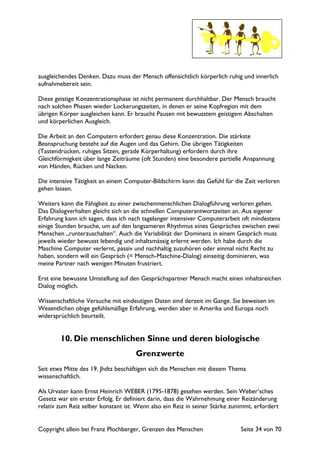 Copyright allein bei Franz Plochberger, Grenzen des Menschen Seite 34 von 70
ausgleichendes Denken. Dazu muss der Mensch offensichtlich körperlich ruhig und innerlich
aufnahmebereit sein.
Diese geistige Konzentrationsphase ist nicht permanent durchhaltbar. Der Mensch braucht
nach solchen Phasen wieder Lockerungszeiten, in denen er seine Kopfregion mit dem
übrigen Körper ausgleichen kann. Er braucht Pausen mit bewusstem geistigem Abschalten
und körperlichen Ausgleich.
Die Arbeit an den Computern erfordert genau diese Konzentration. Die stärkste
Beanspruchung besteht auf die Augen und das Gehirn. Die übrigen Tätigkeiten
(Tastendrücken, ruhiges Sitzen, gerade Körperhaltung) erfordern durch ihre
Gleichförmigkeit über lange Zeiträume (oft Stunden) eine besondere partielle Anspannung
von Händen, Rücken und Nacken.
Die intensive Tätigkeit an einem Computer-Bildschirm kann das Gefühl für die Zeit verloren
gehen lassen.
Weiters kann die Fähigkeit zu einer zwischenmenschlichen Dialogführung verloren gehen.
Das Dialogverhalten gleicht sich an die schnellen Computerantwortzeiten an. Aus eigener
Erfahrung kann ich sagen, dass ich nach tagelanger intensiver Computerarbeit oft mindestens
einige Stunden brauche, um auf den langsameren Rhythmus eines Gespräches zwischen zwei
Menschen „runterzuschalten“. Auch die Variabilität der Dominanz in einem Gespräch muss
jeweils wieder bewusst lebendig und inhaltsmässig erlernt werden. Ich habe durch die
Maschine Computer verlernt, passiv und nachhaltig zuzuhören oder einmal nicht Recht zu
haben, sondern will ein Gespräch (= Mensch-Maschine-Dialog) einseitig dominieren, was
meine Partner nach wenigen Minuten frustriert.
Erst eine bewusste Umstellung auf den Gesprächspartner Mensch macht einen inhaltsreichen
Dialog möglich.
Wissenschaftliche Versuche mit eindeutigen Daten sind derzeit im Gange. Sie beweisen im
Wesentlichen obige gefühlsmäßige Erfahrung, werden aber in Amerika und Europa noch
widersprüchlich beurteilt.
10. Die menschlichen Sinne und deren biologische
Grenzwerte
Seit etwa Mitte des 19. Jhdts beschäftigen sich die Menschen mit diesem Thema
wissenschaftlich.
Als Urvater kann Ernst Heinrich WEBER (1795-1878) gesehen werden. Sein Weber’sches
Gesetz war ein erster Erfolg. Er definiert darin, dass die Wahrnehmung einer Reizänderung
relativ zum Reiz selber konstant ist. Wenn also ein Reiz in seiner Stärke zunimmt, erfordert
 