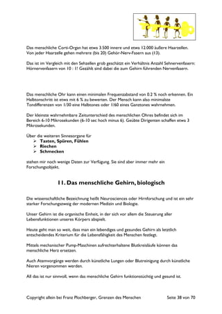 Copyright allein bei Franz Plochberger, Grenzen des Menschen Seite 38 von 70
Das menschliche Corti-Organ hat etwa 3.500 innere und etwa 12.000 äußere Haarzellen.
Von jeder Haarzelle gehen mehrere (bis 20) Gehör-Nerv-Fasern aus (13).
Das ist im Vergleich mit den Sehzellen grob geschätzt ein Verhältnis Anzahl Sehnervenfasern:
Hörnervenfasern von 10 : 1! Gezählt sind dabei die zum Gehirn führenden Nervenfasern.
Das menschliche Ohr kann einen minimalen Frequenzabstand von 0.2 % noch erkennen. Ein
Halbtonschritt ist etwa mit 6 % zu bewerten. Der Mensch kann also minimalste
Tondifferenzen von 1/30 eine Halbtones oder 1/60 eines Ganztones wahrnehmen.
Der kleinste wahrnehmbare Zeitunterschied des menschlichen Ohres befindet sich im
Bereich 6-10 Mikrosekunden (6-10 sec hoch minus 6). Geübte Dirigenten schaffen etwa 3
Mikrosekunden.
Über die weiteren Sinnesorgane für
Tasten, Spüren, Fühlen
Riechen
Schmecken
stehen mir noch wenige Daten zur Verfügung. Sie sind aber immer mehr ein
Forschungsobjekt.
11. Das menschliche Gehirn, biologisch
Die wissenschaftliche Bezeichnung heißt Neurosciences oder Hirnforschung und ist ein sehr
starker Forschungszweig der modernen Medizin und Biologie.
Unser Gehirn ist die organische Einheit, in der sich vor allem die Steuerung aller
Lebensfunktionen unseres Körpers abspielt.
Heute geht man so weit, dass man ein lebendiges und gesundes Gehirn als letztlich
entscheidendes Kriterium für die Lebensfähigkeit des Menschen festlegt.
Mittels mechanischer Pump-Maschinen aufrechterhaltene Blutkreisläufe können das
menschliche Herz ersetzen.
Auch Atemvorgänge werden durch künstliche Lungen oder Blutreinigung durch künstliche
Nieren vorgenommen werden.
All das ist nur sinnvoll, wenn das menschliche Gehirn funktionstüchtig und gesund ist.
 