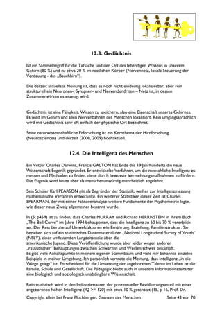 Copyright allein bei Franz Plochberger, Grenzen des Menschen Seite 43 von 70
12.3. Gedächtnis
Ist ein Sammelbegriff für die Tatsache und den Ort des lebendigen Wissens in unserem
Gehirn (80 %) und zu etwa 20 % im restlichen Körper (Nervennetz, lokale Steuerung der
Verdauung - das „Bauchhirn“).
Die derzeit aktuellste Meinung ist, dass es noch nicht eindeutig lokalisierbar, aber rein
strukturell ein Neuronen-, Synapsen- und Nervendendriten – Netz ist, in dessen
Zusammenwirken es erzeugt wird.
Gedächtnis ist eine Fähigkeit, Wissen zu speichern, also eine Eigenschaft unseres Gehirnes.
Es wird im Gehirn und allen Nervenbahnen des Menschen lokalisiert. Rein umgangssprachlich
wird mit Gedächtnis sehr oft einfach der physische Ort bezeichnet.
Seine naturwissenschaftliche Erforschung ist ein Kernthema der Hirnforschung
(Neurosciences) und derzeit (2008, 2009) hochaktuell.
12.4. Die Intelligenz des Menschen
Ein Vetter Charles Darwins, Francis GALTON hat Ende des 19.Jahrhunderts die neue
Wissenschaft Eugenik gegründet. Er entwickelte Verfahren, um die menschliche Intelligenz zu
messen und Methoden zu finden, diese durch bewusste Vermehrungsmaßnahmen zu fördern.
Die Eugenik wird heute aber als menschenunwürdig mehrheitlich abgelehnt.
Sein Schüler Karl PEARSON gilt als Begründer der Statistik, weil er zur Intelligenzmessung
mathematische Verfahren entwickelte. Ein weiterer Statistiker dieser Zeit ist Charles
SPEARMAN, der mit seiner Faktorenanalyse weitere Fundamente der Psychometrie legte,
wie dieser neue Zweig allgemeiner benannt wurde.
In (5, p45ff) ist zu finden, dass Charles MURRAY und Richard HERRNSTEIN in ihrem Buch
„The Bell Curve“ im Jahre 1994 behaupteten, dass die Intelligenz zu 60 bis 70 % vererblich
sei. Der Rest beruhe auf Umweltfaktoren wie Ernährung, Erziehung, Familienstruktur. Sie
beziehen sich auf ein statistisches Datenmaterial der „National Longitudinal Survey of Youth“
(NSLY), einer umfassenden Langzeitstudie über die
amerikanische Jugend. Diese Veröffentlichung wurde aber leider wegen anderer
„rassistischer“ Behauptungen zwischen Schwarzen und Weißen schwer bekämpft.
Es gibt viele Anhaltspunkte in meinem eigenen Stammbaum und viele mir bekannte einzelne
Beispiele in meiner Umgebung. Ich persönlich vertrete die Meinung, dass Intelligenz „in die
Wiege gelegt“ ist. Entscheidend für die Umsetzung der angeborenen Talente im Leben ist die
Familie, Schule und Gesellschaft. Die Pädagogik bleibt auch in unserem Informationszeitalter
eine biologisch und soziologisch unabdingbare Wissenschaft.
Rein statistisch wird in den Industriestaaten der prozentueller Bevölkerungsanteil mit einer
angeborenen hohen Intelligenz (IQ >= 120) mit etwa 10 % geschätzt (15, p 16, Prof. Dr.
 