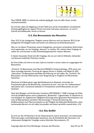 Copyright allein bei Franz Plochberger, Grenzen des Menschen Seite 44 von 70
Hans MOHR, 2002). In wieweit das weltweit gültig gilt, muss ich offen lassen, ist aber
hochwahrscheinlich.
Es wird also neben der Begabung und dem Fleiß auch auf die wirtschaftliche und politische
Umsetzungsfähigkeit der eigenen Person und seiner Interessen ankommen, um auch in
Zukunft als Intellektueller wirken zu können.
12.5. Das Bewusststein des Menschen
Etwa 10 % (?) der biologischen Tätigkeit unseres Gehirnes wird uns bewusst. 90 % (?) der
biologischen Hirntätigkeit laufen permanent und unbewusst ab (Unterbewusstsein).
Also nur ein kleiner Prozentsatz unserer biologischen, permanent vorhandenen Gehirnarbeit
wird angewendet, um uns Vorgänge „bewusst“ zu machen. Wir nehmen diese Vorgänge als
solche war und kommen in einen Entscheidungszustand für weitere Aktionen.
In diesem bewussten Anteil sind alle Vorgänge, die uns zum wahren fühlenden, denkenden
und bewusst handelnden Menschen machen.
Ein Kind erlebt und erlernt mit etwa 3 Jahren erstmals in seinem Leben ein ausgeprägtes Ich-
Bewusstsein.
„Primäres“ Ich-Bewusstsein (nach Bernhard RENSCH, Evolutionsbiologe, 1973) nennt man
diese erstmalige bewusste Trennung der eigenen Person in Subjekt und Objekt (9, p95).
„Sekundäres“ Ich-Bewusstsein beinhaltet die Erfahrung mit sich selbst. Als „Tertiäres“ Ich-
Bewusstsein wird das Wahrnehmen einer Rangordnung im Vergleich mit Mitmenschen
bezeichnet.
Manchmal wird Bewusstsein sogar gleichbedeutend mit Gewissen verwendet. Im
Französischen gibt es die Bezeichnung „conscience du moi“, was man mit „Ichbewusstsein“
übersetzten kann. Conscience bedeutet im Französischen sowohl Bewusstsein als auch
Gewissen.
Nach dem Biologen und Hirnforscher Humberto MATURANA (* 1928 in Santiago de Chile)
wird das (Ich)Bewusstsein einem (subjektiven) „Beobachter“ zugeschrieben. Er bezeichnet es
rein biologisch als „Epiphänomen“(Begleiterscheinung) seines (gesamten) Nervensystems und
nicht als Repräsentation (einzelner Nervenstränge) = Sinneswahrnehmung. Das
Ich(Bewusstsein) nach Maturana besteht aus der Fähigkeit des (lebenden) Beobachters, einen
konsensualen Bereich mit sich selbst herzustellen und diesen sprachlich auszudrücken. (12)
12.6. Das Gefühl
Es wird von den Hirnforschern als der Gesamtzustand unserer bewussten und unbewussten
Wahrnehmungen und Empfindungen bezeichnet, also die Einhüllende aller bewussten und
unbewussten biologischen Vorgänge unseres Zentralen Nervensystems. (7)
 