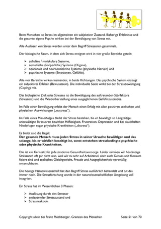 Copyright allein bei Franz Plochberger, Grenzen des Menschen Seite 51 von 70
Beim Menschen ist Stress im allgemeinen ein subjektiver Zustand. Bisherige Erlebnisse und
die gesamte eigene Psyche wirken bei der Bewältigung von Stress mit.
Alle Auslöser von Stress werden unter dem Begriff Stressoren gesammelt.
Der biologische Raum, in dem sich Stress ereignet wird in vier große Bereiche geteilt:
zelluläre / molekulare Systeme,
somatische (körperliche) Systeme (Organe),
neuronale und neuroendokrine Systeme (physische Nerven) und
psychische Systeme (Emotionen, Gefühle).
Alle vier Bereiche wirken ineinander, in beide Richtungen. Das psychische System erzeugt
ein subjektives Erleben (Bewusstsein). Die individuelle Seele wirkt bei der Stressbewältigung
(Coping) mit.
Das biologische Ziel jedes Stresses ist die Bewältigung des auftretenden Störfaktors
(Stressors) und die Wiederherstellung eines ausgeglichenen Gefühlszustandes.
Im Falle einer Bewältigung erlebt der Mensch einen Erfolg mit allen positiven seelischen und
physischen Auswirkungen („eustress“).
Im Falle eines Misserfolges bleibt der Stress bestehen, bis er bewältigt ist. Langzeitige,
unbewältigte Stressoren bewirken Hilflosigkeit, Frustration, Depression und bei dauerhaften
Niederlagen sogar physische Krankheiten („distress“).
Es bleibt also die Regel:
Der gesunde Mensch muss jeden Stress in seiner Ursache bewältigen und das
solange, bis er wirklich beseitigt ist, sonst entstehen stressbedingte psychische
oder physische Krankheiten.
Das ist ein Kernsatz für jede moderne Gesundheitsvorsorge. Leider nehmen wir heutzutage
Stressoren oft gar nicht war, weil wir zu sehr auf Arbeitsziel, aber auch Genuss und Konsum
fixiert sind und seelisches Gleichgewicht, Freude und Ausgeglichenheit wertmäßig
unterschätzen.
Die heutige Naturwissenschaft hat den Begriff Stress ausführlich behandelt und tut das
immer noch. Die Stressforschung wurde in der naturwissenschaftlichen Umgebung voll
integriert.
Ein Stress hat im Wesentlichen 3 Phasen:
Auslösung durch den Stressor
andauernder Stresszustand und
Stressreaktion.
 