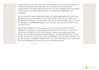 tragen. Und als wäre dies nicht schon genug der Anforderungen, kommen auch noch relativ harte
physische und psychische Belastungen hinzu, die viele angehende Piloten bereits in der
Ausbildungszeit an die eigenen Grenzen bringen. Daher sind eine sorgfältige Auswahl der Bewerber
und eine qualitativ sehr hochwertige Ausbildung, mit vorausgehendem Pilotentest, auch
unabdingbar.
Wer sich dennoch für diese Ausbildung entscheidet, hat mehrere Möglichkeiten um an sein Ziel zu
gelangen. So kann man unter anderem bei der zivilen Luftfahrt lernen, aber auch direkt bei der
Bundeswehr, in Kombination mit etwas anderem. Wie man sich auch entscheidet, allem voran steht
ein Eignungstest, auch Pilotentest genannt, der es durchaus in sich hat und schon mal die Spreu
vom Weizen trennt.
Wer den Test erfolgreich hinter sich gebracht hat, kann sich jetzt auf die unterschiedlichen
Möglichkeiten konzentrieren, um eine passende Ausbildung zu finden und Pilot zu werden. Eine
Option wäre zum Beispiel der Start bei der Bundeswehr. Neben einer Ausbildung oder einem
Studium, kann man hier seine Pilotenausbildung absolvieren, als Hubschrauberpilot oder Jet Pilot
etc.Aber auch die zivile Luftfahrt bietet einiges an Möglichkeiten. Wer den ersten Schritt hinter sich
hat, kann unter den verschiedenen Fluglinien wählen und wird dementsprechend auch in den Genuss
einer guten Ausbildung kommen und später auch eine Anstellung erhalten.
About thes e ads
PDFmyURL.com
 